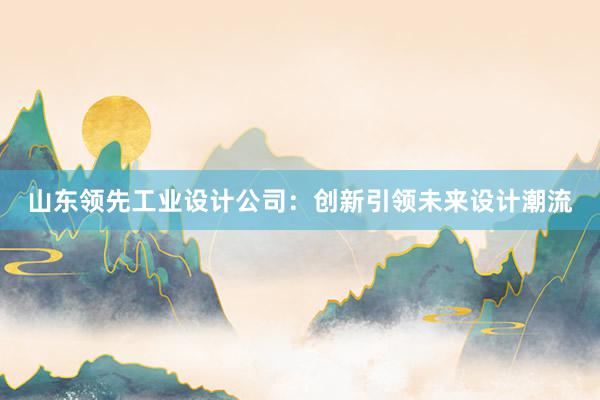 山东领先工业设计公司：创新引领未来设计潮流